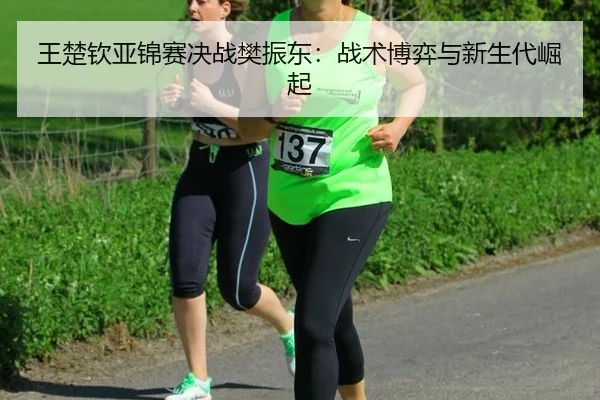 王楚钦亚锦赛决战樊振东：战术博弈与新生代崛起